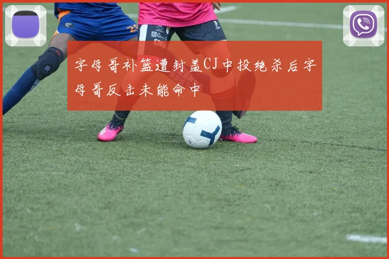 字母哥补篮遭封盖CJ中投绝杀后字母哥反击未能命中