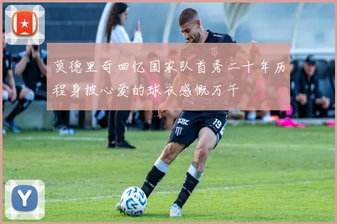 莫德里奇回忆国家队首秀二十年历程身披心爱的球衣感慨万千
