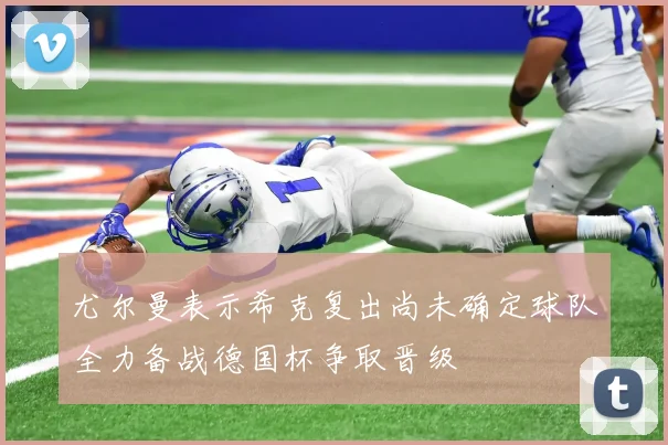 尤尔曼表示希克复出尚未确定球队全力备战德国杯争取晋级