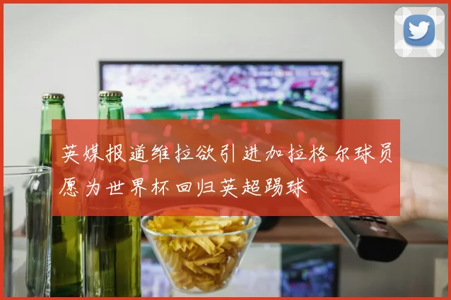 英媒报道维拉欲引进加拉格尔球员愿为世界杯回归英超踢球
