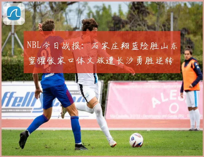NBL今日战报：石家庄翔蓝险胜山东蜜獾张家口体文旅遭长沙勇胜逆转