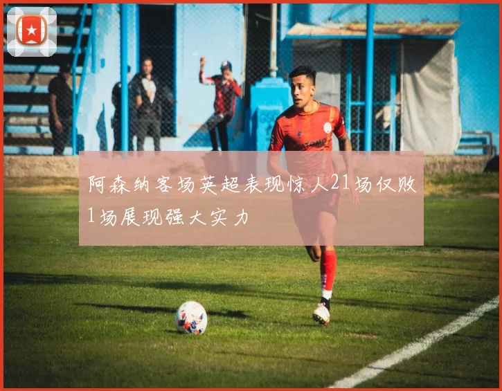 阿森纳客场英超表现惊人21场仅败1场展现强大实力