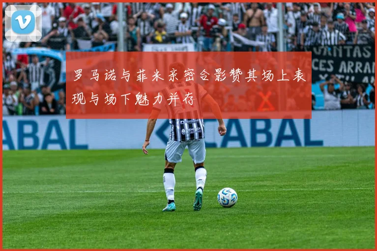 罗马诺与菲米亲密合影赞其场上表现与场下魅力并存