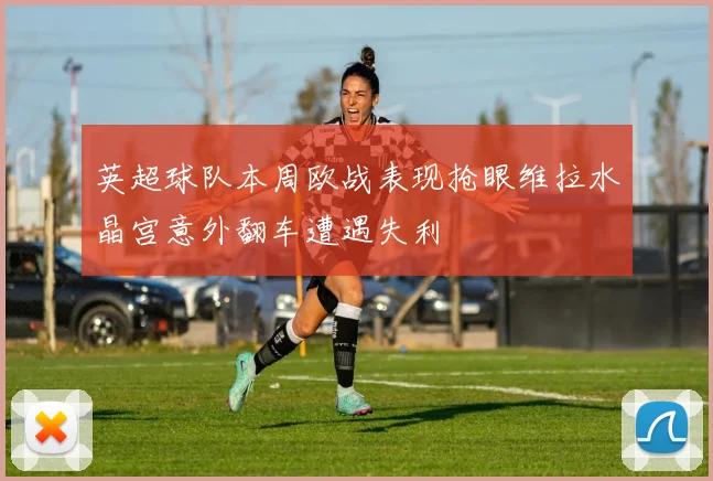 英超球队本周欧战表现抢眼维拉水晶宫意外翻车遭遇失利