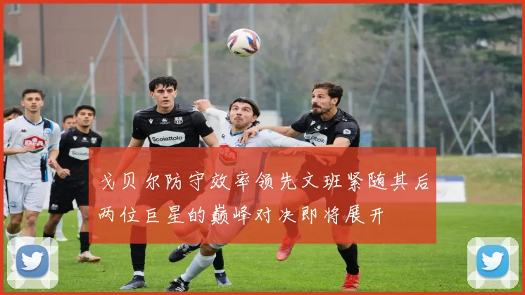 戈贝尔防守效率领先文班紧随其后两位巨星的巅峰对决即将展开