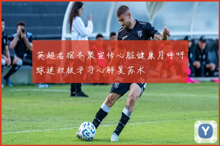英超名宿齐聚宣传心脏健康月呼吁球迷积极学习心肺复苏术