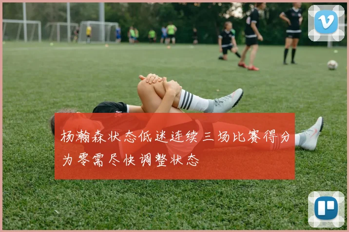 杨瀚森状态低迷连续三场比赛得分为零需尽快调整状态
