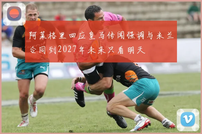 阿莱格里回应皇马传闻强调与米兰合同到2027年未来只看明天