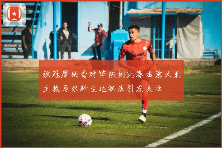 欧冠摩纳哥对阵热刺比赛由意大利主裁马尔科圭达执法引发关注