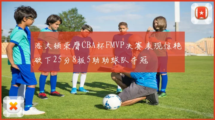 洛夫顿荣膺CBA杯FMVP决赛表现惊艳砍下25分8板5助助球队夺冠