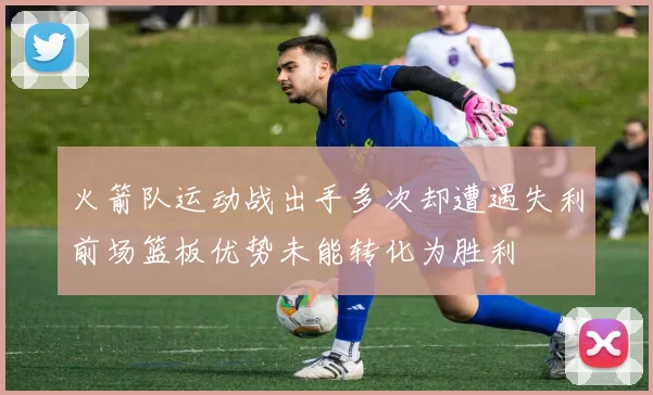 火箭队运动战出手多次却遭遇失利前场篮板优势未能转化为胜利