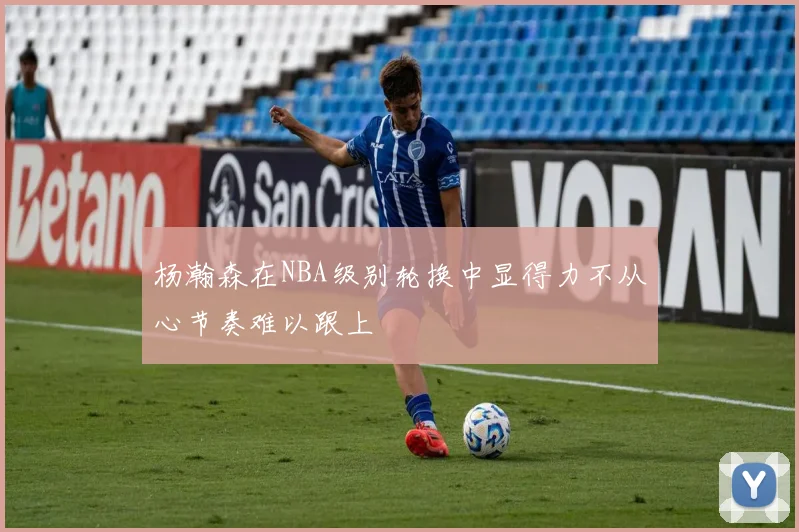 杨瀚森在NBA级别轮换中显得力不从心节奏难以跟上