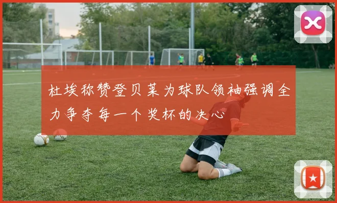 杜埃称赞登贝莱为球队领袖强调全力争夺每一个奖杯的决心