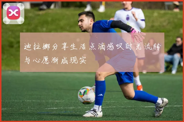 迪拉娜分享生活点滴感叹时光流转与心愿渐成现实
