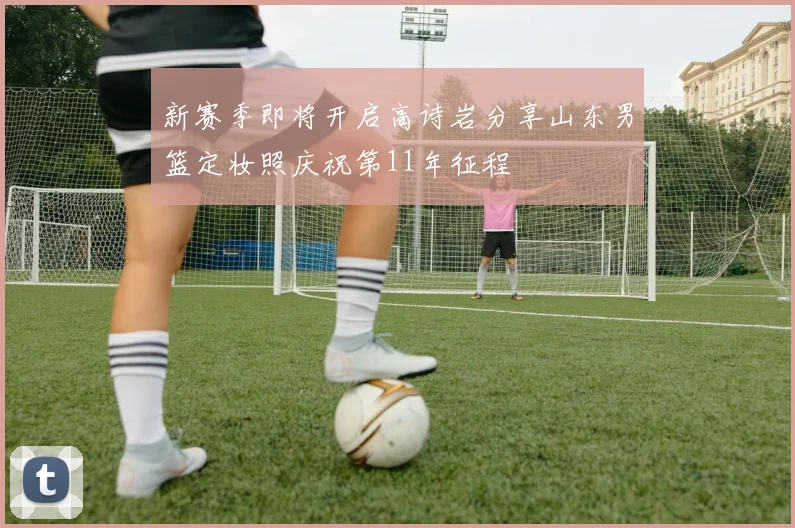 新赛季即将开启高诗岩分享山东男篮定妆照庆祝第11年征程