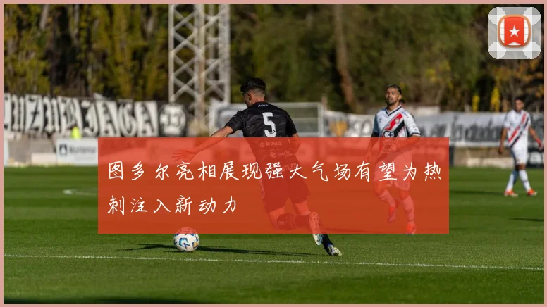 图多尔亮相展现强大气场有望为热刺注入新动力