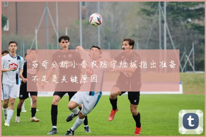 芬奇分析小香农防守短板指出准备不足是关键原因