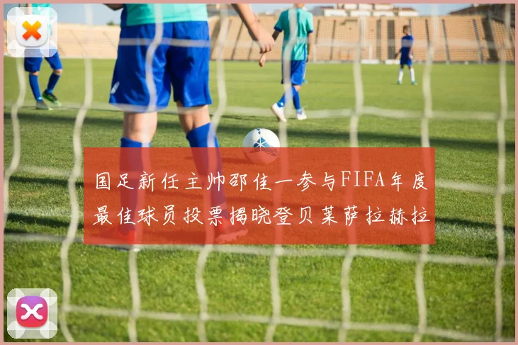 国足新任主帅邵佳一参与FIFA年度最佳球员投票揭晓登贝莱萨拉赫拉菲尼亚竞争激烈